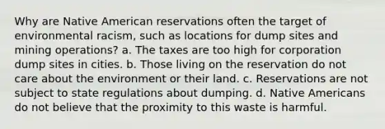 Why are Native American reservations often the target of environmental racism, such as locations for dump sites and mining operations? a. The taxes are too high for corporation dump sites in cities. b. Those living on the reservation do not care about the environment or their land. c. Reservations are not subject to state regulations about dumping. d. Native Americans do not believe that the proximity to this waste is harmful.