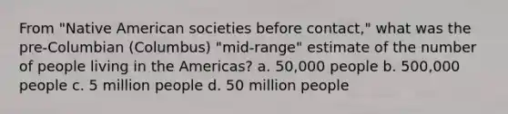 From "Native American societies before contact," what was the pre-Columbian (Columbus) "mid-range" estimate of the number of people living in the Americas? a. 50,000 people b. 500,000 people c. 5 million people d. 50 million people