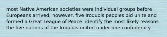 most Native American societies were individual groups before Europeans arrived; however, five Iroquois peoples did unite and formed a Great League of Peace. identify the most likely reasons the five nations of the Iroquois united under one confederacy.