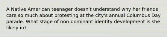 A Native American teenager doesn't understand why her friends care so much about protesting at the city's annual Columbus Day parade. What stage of non-dominant identity development is she likely in?