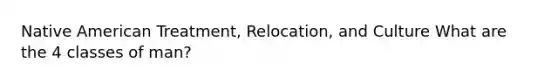 Native American Treatment, Relocation, and Culture What are the 4 classes of man?