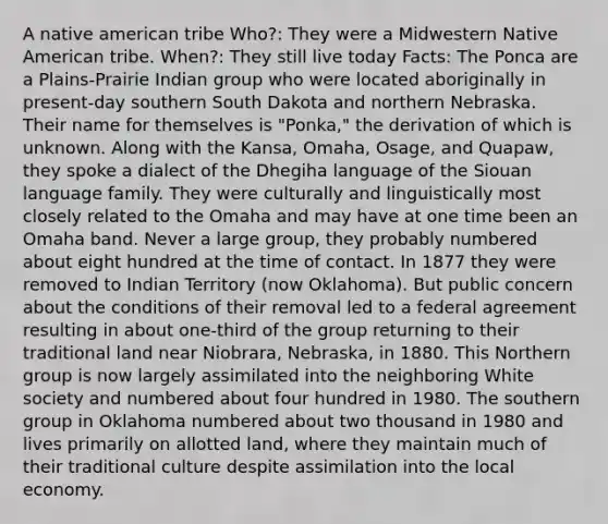 A native american tribe Who?: They were a Midwestern Native American tribe. When?: They still live today Facts: The Ponca are a Plains-Prairie Indian group who were located aboriginally in present-day southern South Dakota and northern Nebraska. Their name for themselves is "Ponka," the derivation of which is unknown. Along with the Kansa, Omaha, Osage, and Quapaw, they spoke a dialect of the Dhegiha language of the Siouan language family. They were culturally and linguistically most closely related to the Omaha and may have at one time been an Omaha band. Never a large group, they probably numbered about eight hundred at the time of contact. In 1877 they were removed to Indian Territory (now Oklahoma). But public concern about the conditions of their removal led to a federal agreement resulting in about one-third of the group returning to their traditional land near Niobrara, Nebraska, in 1880. This Northern group is now largely assimilated into the neighboring White society and numbered about four hundred in 1980. The southern group in Oklahoma numbered about two thousand in 1980 and lives primarily on allotted land, where they maintain much of their traditional culture despite assimilation into the local economy.