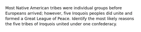 Most Native American tribes were individual groups before Europeans arrived; however, five Iroquois peoples did unite and formed a Great League of Peace. Identify the most likely reasons the five tribes of Iroquois united under one confederacy.