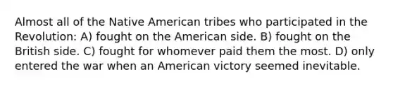 Almost all of the Native American tribes who participated in the Revolution: A) fought on the American side. B) fought on the British side. C) fought for whomever paid them the most. D) only entered the war when an American victory seemed inevitable.