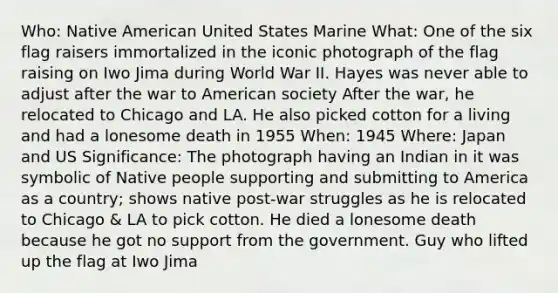 Who: Native American United States Marine What: One of the six flag raisers immortalized in the iconic photograph of the flag raising on Iwo Jima during World War II. Hayes was never able to adjust after the war to American society After the war, he relocated to Chicago and LA. He also picked cotton for a living and had a lonesome death in 1955 When: 1945 Where: Japan and US Significance: The photograph having an Indian in it was symbolic of Native people supporting and submitting to America as a country; shows native post-war struggles as he is relocated to Chicago & LA to pick cotton. He died a lonesome death because he got no support from the government. Guy who lifted up the flag at Iwo Jima