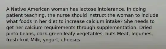 A Native American woman has lactose intolerance. In doing patient teaching, the nurse should instruct the woman to include what foods in her diet to increase calcium intake? She needs to get her calcium requirements through supplementation. Dried pinto beans, dark-green leafy vegetables, nuts Meat, legumes, fresh fruit Milk, yogurt, cheeses