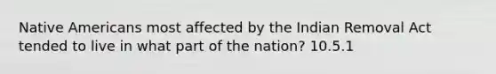 Native Americans most affected by the Indian Removal Act tended to live in what part of the nation? 10.5.1