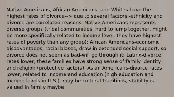 Native Americans, African Americans, and Whites have the highest rates of divorce--> due to several factors -ethnicity and divorce are correlated-reasons: Native Americans-represents diverse groups (tribal communities, hard to lump together, might be more specifically related to income level, they have highest rates of poverty than any group); African Americans-economic disadvantages, racial biases, draw in extended social support, so divorce does not seem as bad-will go through it; Latinx-divorce rates lower, these families have strong sense of family identity and religion (protective factors); Asian Americans-divorce rates lower, related to income and education (high education and income levels in U.S.), may be cultural traditions, stability is valued in family maybe