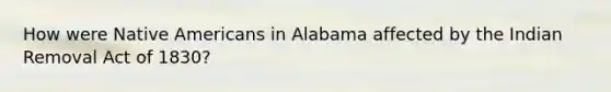 How were Native Americans in Alabama affected by the Indian Removal Act of 1830?