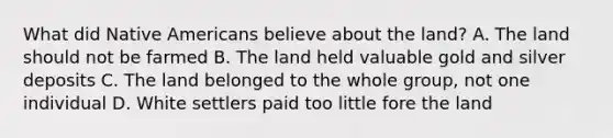 What did Native Americans believe about the land? A. The land should not be farmed B. The land held valuable gold and silver deposits C. The land belonged to the whole group, not one individual D. White settlers paid too little fore the land