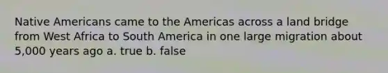 Native Americans came to the Americas across a land bridge from West Africa to South America in one large migration about 5,000 years ago a. true b. false