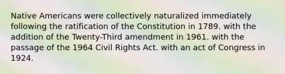 Native Americans were collectively naturalized immediately following the ratification of the Constitution in 1789. with the addition of the Twenty-Third amendment in 1961. with the passage of the 1964 Civil Rights Act. with an act of Congress in 1924.