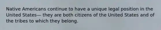 Native Americans continue to have a unique legal position in the United States— they are both citizens of the United States and of the tribes to which they belong.