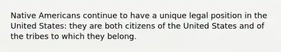 Native Americans continue to have a unique legal position in the United States: they are both citizens of the United States and of the tribes to which they belong.