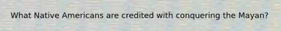 What Native Americans are credited with conquering the Mayan?
