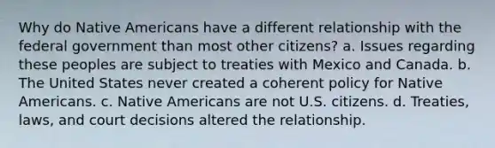 Why do Native Americans have a different relationship with the federal government than most other citizens? a. Issues regarding these peoples are subject to treaties with Mexico and Canada. b. The United States never created a coherent policy for Native Americans. c. Native Americans are not U.S. citizens. d. Treaties, laws, and court decisions altered the relationship.