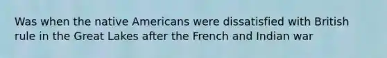 Was when the native Americans were dissatisfied with British rule in the Great Lakes after the French and Indian war