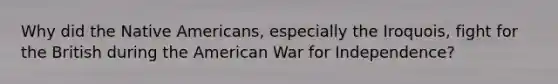 Why did the Native Americans, especially the Iroquois, fight for the British during the American War for Independence?