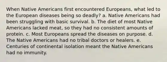 When Native Americans first encountered Europeans, what led to the European diseases being so deadly? a. Native Americans had been struggling with basic survival. b. The diet of most Native Americans lacked meat, so they had no consistent amounts of protein. c. Most Europeans spread the diseases on purpose. d. The Native Americans had no tribal doctors or healers. e. Centuries of continental isolation meant the Native Americans had no immunity.