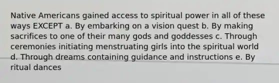 Native Americans gained access to spiritual power in all of these ways EXCEPT a. By embarking on a vision quest b. By making sacrifices to one of their many gods and goddesses c. Through ceremonies initiating menstruating girls into the spiritual world d. Through dreams containing guidance and instructions e. By ritual dances