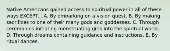 Native Americans gained access to spiritual power in all of these ways EXCEPT... A. By embarking on a vision quest. B. By making sacrifices to one of their many gods and goddesses. C. Through ceremonies initiating menstruating girls into the spiritual world. D. Through dreams containing guidance and instructions. E. By ritual dances.