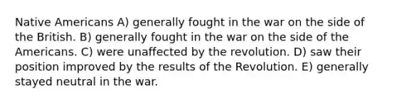 Native Americans A) generally fought in the war on the side of the British. B) generally fought in the war on the side of the Americans. C) were unaffected by the revolution. D) saw their position improved by the results of the Revolution. E) generally stayed neutral in the war.