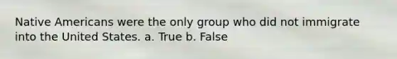 <a href='https://www.questionai.com/knowledge/k3QII3MXja-native-americans' class='anchor-knowledge'>native americans</a> were the only group who did not immigrate into the United States. a. True b. False