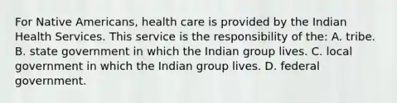 For Native Americans, health care is provided by the Indian Health Services. This service is the responsibility of the: A. tribe. B. state government in which the Indian group lives. C. local government in which the Indian group lives. D. federal government.