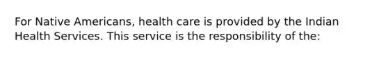 For Native Americans, health care is provided by the Indian Health Services. This service is the responsibility of the: