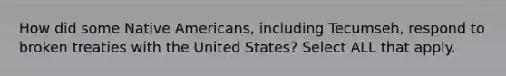 How did some Native Americans, including Tecumseh, respond to broken treaties with the United States? Select ALL that apply.