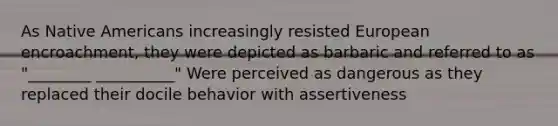 As Native Americans increasingly resisted European encroachment, they were depicted as barbaric and referred to as "________ __________" Were perceived as dangerous as they replaced their docile behavior with assertiveness