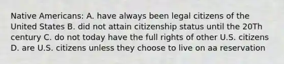 Native Americans: A. have always been legal citizens of the United States B. did not attain citizenship status until the 20Th century C. do not today have the full rights of other U.S. citizens D. are U.S. citizens unless they choose to live on aa reservation