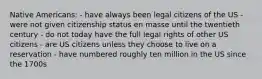 Native Americans: - have always been legal citizens of the US - were not given citizenship status en masse until the twentieth century - do not today have the full legal rights of other US citizens - are US citizens unless they choose to live on a reservation - have numbered roughly ten million in the US since the 1700s