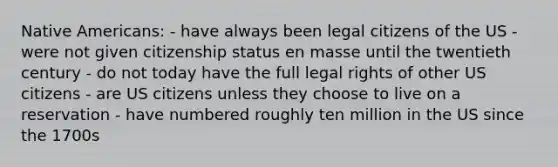 Native Americans: - have always been legal citizens of the US - were not given citizenship status en masse until the twentieth century - do not today have the full legal rights of other US citizens - are US citizens unless they choose to live on a reservation - have numbered roughly ten million in the US since the 1700s