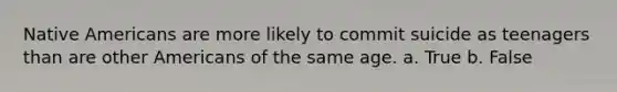 Native Americans are more likely to commit suicide as teenagers than are other Americans of the same age. a. True b. False