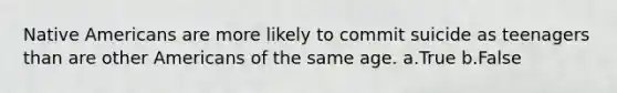 Native Americans are more likely to commit suicide as teenagers than are other Americans of the same age. a.True b.False