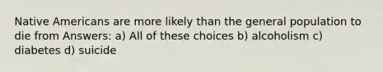 Native Americans are more likely than the general population to die from Answers: a) All of these choices b) alcoholism c) diabetes d) suicide