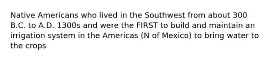 Native Americans who lived in the Southwest from about 300 B.C. to A.D. 1300s and were the FIRST to build and maintain an irrigation system in the Americas (N of Mexico) to bring water to the crops