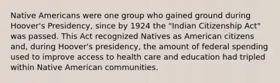 Native Americans were one group who gained ground during Hoover's Presidency, since by 1924 the "Indian Citizenship Act" was passed. This Act recognized Natives as American citizens and, during Hoover's presidency, the amount of federal spending used to improve access to health care and education had tripled within Native American communities.