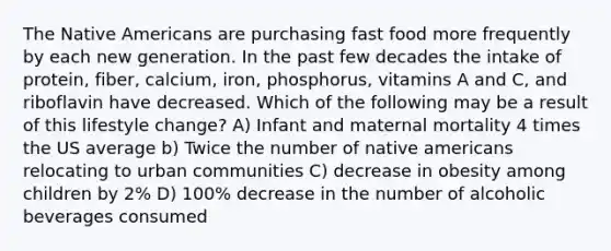 The Native Americans are purchasing fast food more frequently by each new generation. In the past few decades the intake of protein, fiber, calcium, iron, phosphorus, vitamins A and C, and riboflavin have decreased. Which of the following may be a result of this lifestyle change? A) Infant and maternal mortality 4 times the US average b) Twice the number of native americans relocating to urban communities C) decrease in obesity among children by 2% D) 100% decrease in the number of alcoholic beverages consumed