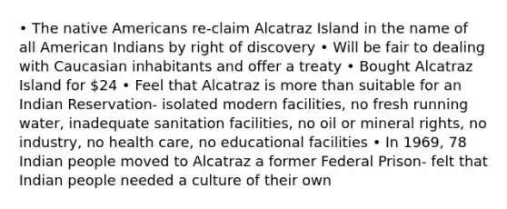 • The native Americans re-claim Alcatraz Island in the name of all American Indians by right of discovery • Will be fair to dealing with Caucasian inhabitants and offer a treaty • Bought Alcatraz Island for 24 • Feel that Alcatraz is more than suitable for an Indian Reservation- isolated modern facilities, no fresh running water, inadequate sanitation facilities, no oil or mineral rights, no industry, no health care, no educational facilities • In 1969, 78 Indian people moved to Alcatraz a former Federal Prison- felt that Indian people needed a culture of their own