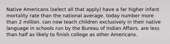 Native Americans (select all that apply) have a far higher infant mortality rate than the national average. today number more than 2 million. can now teach children exclusively in their native language in schools run by the Bureau of Indian Affairs. are less than half as likely to finish college as other Americans.