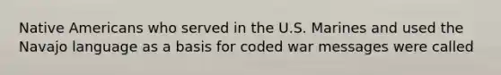 Native Americans who served in the U.S. Marines and used the Navajo language as a basis for coded war messages were called