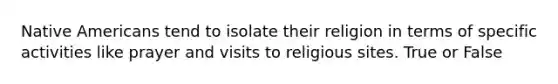 Native Americans tend to isolate their religion in terms of specific activities like prayer and visits to religious sites. True or False