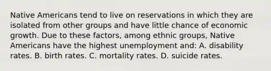 Native Americans tend to live on reservations in which they are isolated from other groups and have little chance of economic growth. Due to these factors, among ethnic groups, Native Americans have the highest unemployment and: A. disability rates. B. birth rates. C. mortality rates. D. suicide rates.