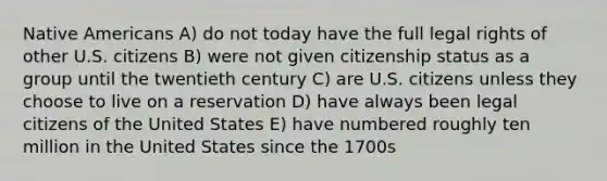 <a href='https://www.questionai.com/knowledge/k3QII3MXja-native-americans' class='anchor-knowledge'>native americans</a> A) do not today have the full legal rights of other U.S. citizens B) were not given citizenship status as a group until the twentieth century C) are U.S. citizens unless they choose to live on a reservation D) have always been legal citizens of the United States E) have numbered roughly ten million in the United States since the 1700s