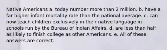 Native Americans a. today number more than 2 million. b. have a far higher infant mortality rate than the national average. c. can now teach children exclusively in their native language in schools run by the Bureau of Indian Affairs. d. are less than half as likely to finish college as other Americans. e. All of these answers are correct.