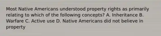 Most Native Americans understood property rights as primarily relating to which of the following concepts? A. Inheritance B. Warfare C. Active use D. Native Americans did not believe in property