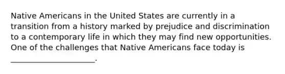 Native Americans in the United States are currently in a transition from a history marked by prejudice and discrimination to a contemporary life in which they may find new opportunities. One of the challenges that Native Americans face today is _____________________.