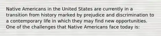 Native Americans in the United States are currently in a transition from history marked by prejudice and discrimination to a contemporary life in which they may find new opportunities. One of the challenges that Native Americans face today is: